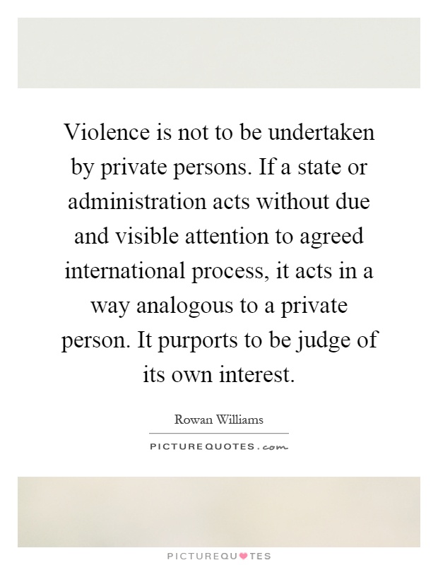 Violence is not to be undertaken by private persons. If a state or administration acts without due and visible attention to agreed international process, it acts in a way analogous to a private person. It purports to be judge of its own interest Picture Quote #1
