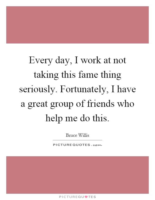 Every day, I work at not taking this fame thing seriously. Fortunately, I have a great group of friends who help me do this Picture Quote #1