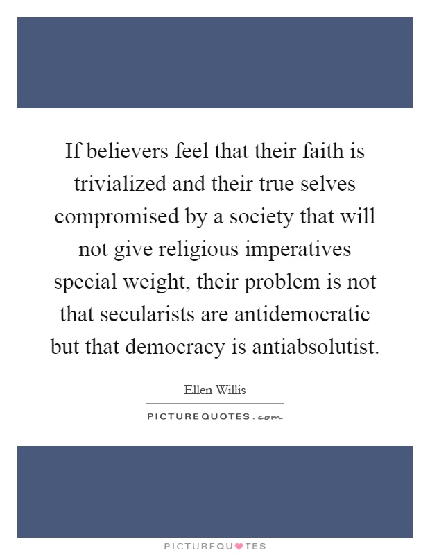 If believers feel that their faith is trivialized and their true selves compromised by a society that will not give religious imperatives special weight, their problem is not that secularists are antidemocratic but that democracy is antiabsolutist Picture Quote #1