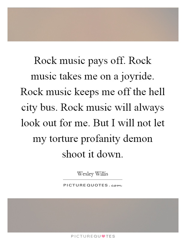 Rock music pays off. Rock music takes me on a joyride. Rock music keeps me off the hell city bus. Rock music will always look out for me. But I will not let my torture profanity demon shoot it down Picture Quote #1