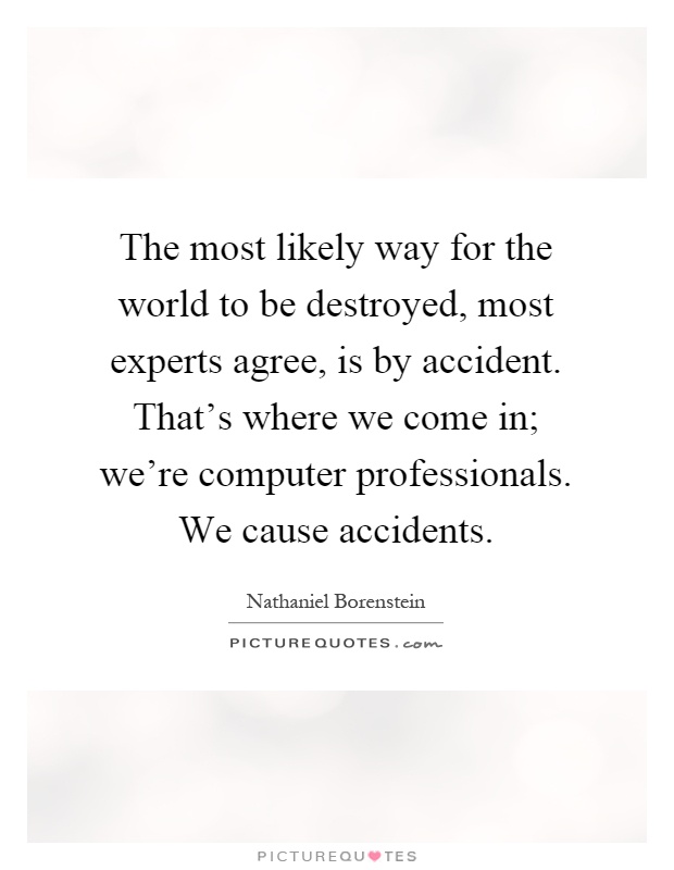 The most likely way for the world to be destroyed, most experts agree, is by accident. That’s where we come in; we’re computer professionals. We cause accidents Picture Quote #1