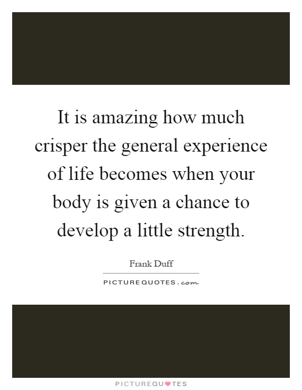 It is amazing how much crisper the general experience of life becomes when your body is given a chance to develop a little strength Picture Quote #1