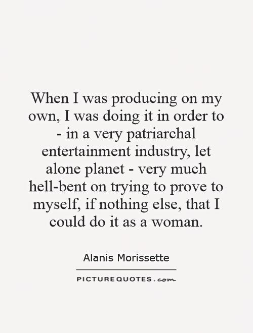 When I was producing on my own, I was doing it in order to - in a very patriarchal entertainment industry, let alone planet - very much hell-bent on trying to prove to myself, if nothing else, that I could do it as a woman Picture Quote #1