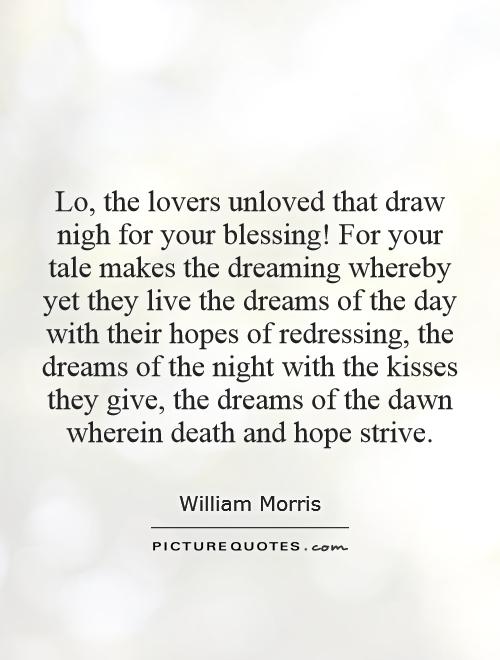 Lo, the lovers unloved that draw nigh for your blessing! For your tale makes the dreaming whereby yet they live the dreams of the day with their hopes of redressing, the dreams of the night with the kisses they give, the dreams of the dawn wherein death and hope strive Picture Quote #1