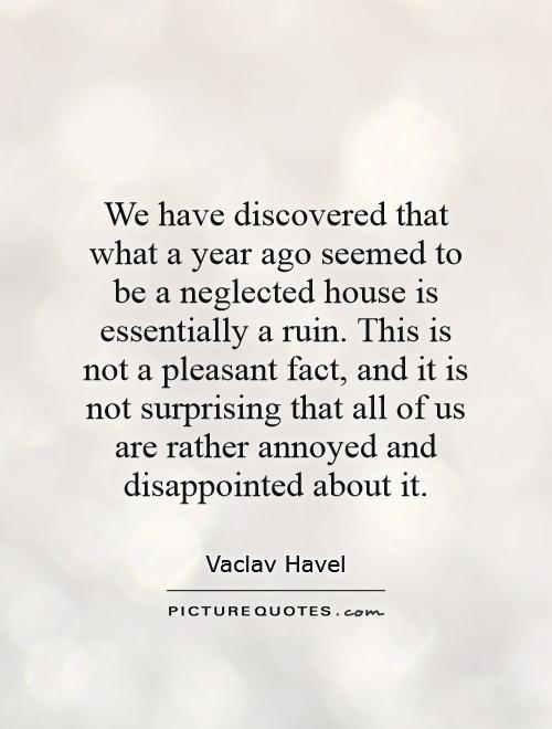 We have discovered that what a year ago seemed to be a neglected house is essentially a ruin. This is not a pleasant fact, and it is not surprising that all of us are rather annoyed and disappointed about it Picture Quote #1