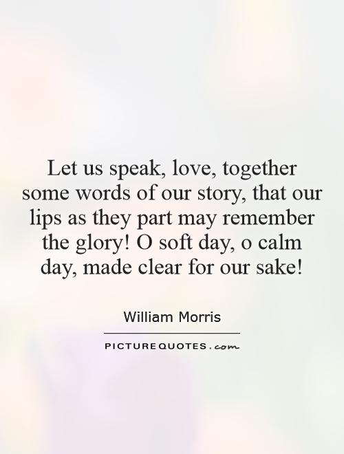 Let us speak, love, together some words of our story, that our lips as they part may remember the glory! O soft day, o calm day, made clear for our sake! Picture Quote #1