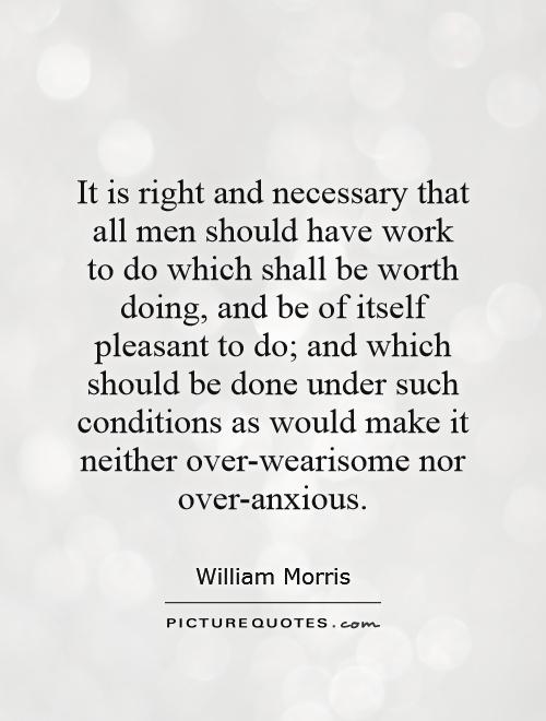 It is right and necessary that all men should have work to do which shall be worth doing, and be of itself pleasant to do; and which should be done under such conditions as would make it neither over-wearisome nor over-anxious Picture Quote #1