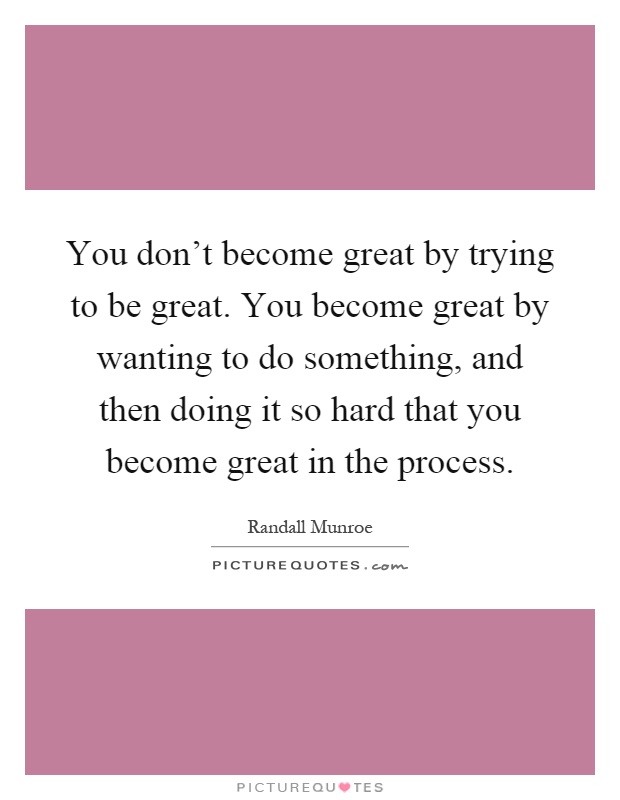 You don’t become great by trying to be great. You become great by wanting to do something, and then doing it so hard that you become great in the process Picture Quote #1