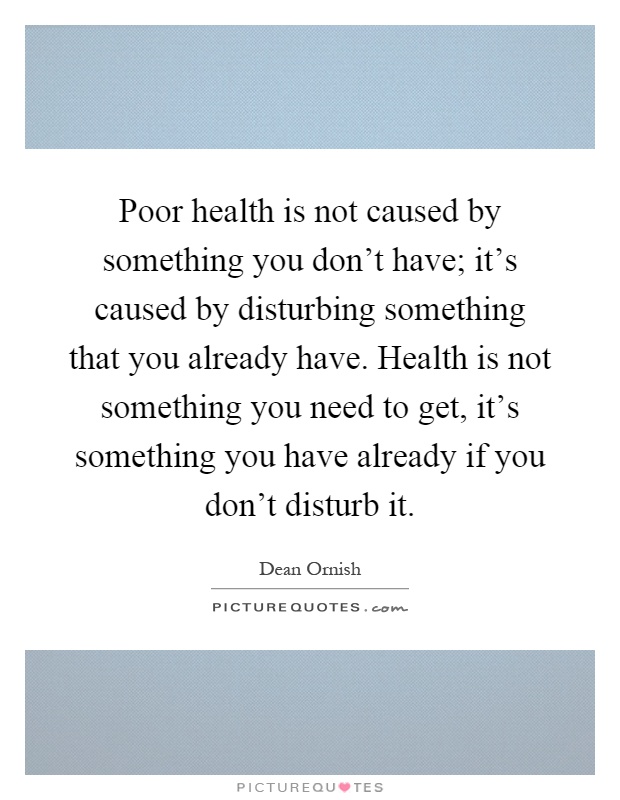 Poor health is not caused by something you don’t have; it’s caused by disturbing something that you already have. Health is not something you need to get, it’s something you have already if you don’t disturb it Picture Quote #1