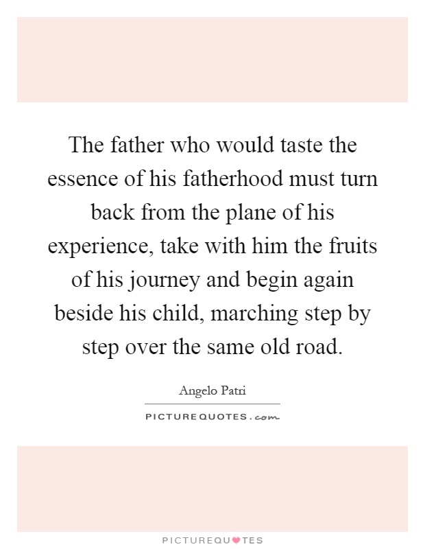 The father who would taste the essence of his fatherhood must turn back from the plane of his experience, take with him the fruits of his journey and begin again beside his child, marching step by step over the same old road Picture Quote #1