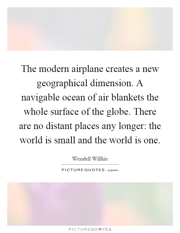The modern airplane creates a new geographical dimension. A navigable ocean of air blankets the whole surface of the globe. There are no distant places any longer: the world is small and the world is one Picture Quote #1