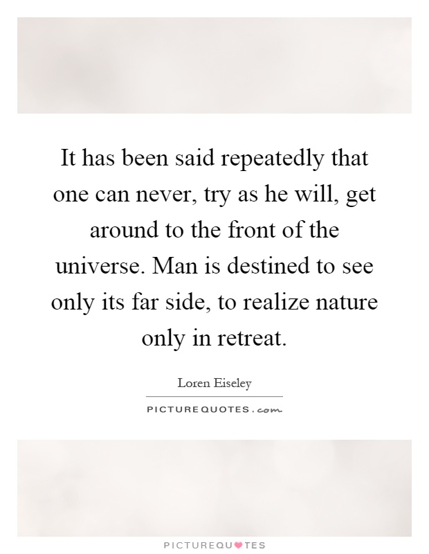 It has been said repeatedly that one can never, try as he will, get around to the front of the universe. Man is destined to see only its far side, to realize nature only in retreat Picture Quote #1