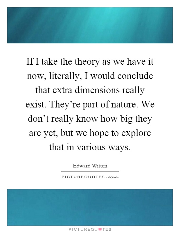 If I take the theory as we have it now, literally, I would conclude that extra dimensions really exist. They’re part of nature. We don’t really know how big they are yet, but we hope to explore that in various ways Picture Quote #1