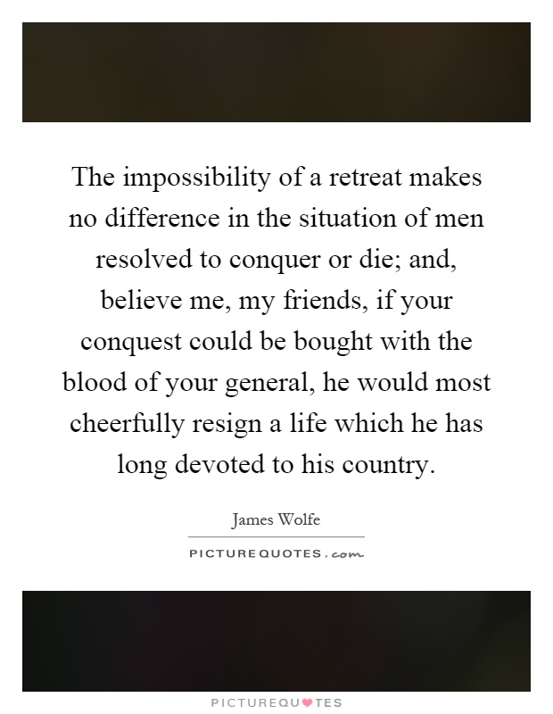 The impossibility of a retreat makes no difference in the situation of men resolved to conquer or die; and, believe me, my friends, if your conquest could be bought with the blood of your general, he would most cheerfully resign a life which he has long devoted to his country Picture Quote #1
