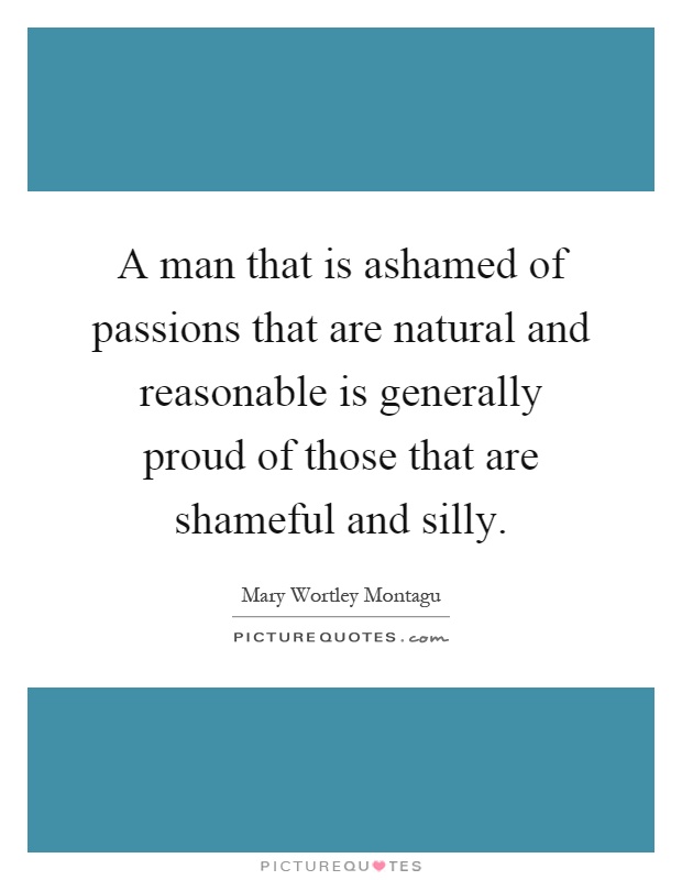 A man that is ashamed of passions that are natural and reasonable is generally proud of those that are shameful and silly Picture Quote #1