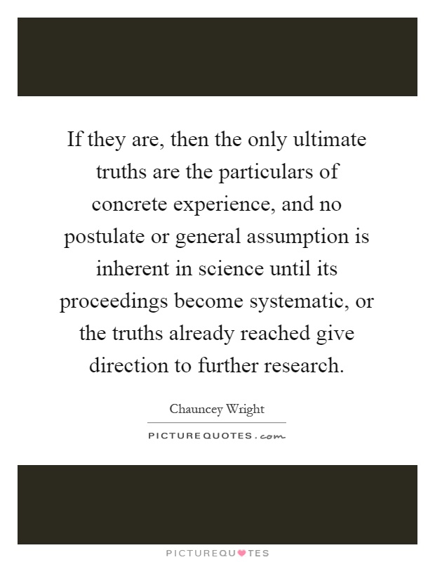 If they are, then the only ultimate truths are the particulars of concrete experience, and no postulate or general assumption is inherent in science until its proceedings become systematic, or the truths already reached give direction to further research Picture Quote #1