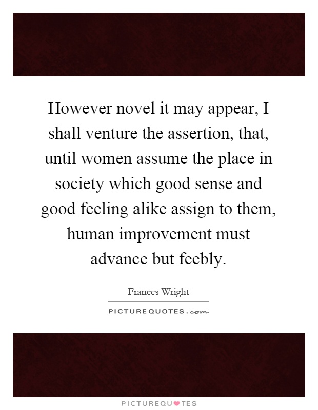 However novel it may appear, I shall venture the assertion, that, until women assume the place in society which good sense and good feeling alike assign to them, human improvement must advance but feebly Picture Quote #1