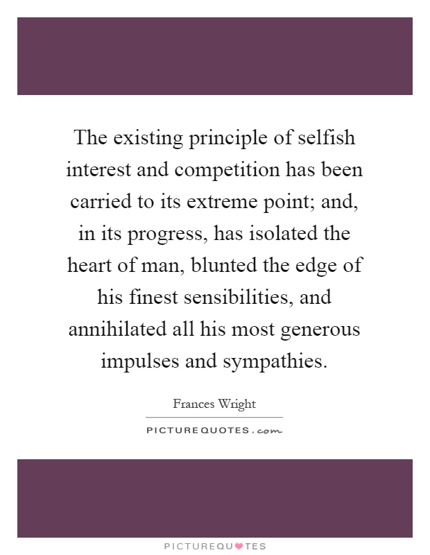 The existing principle of selfish interest and competition has been carried to its extreme point; and, in its progress, has isolated the heart of man, blunted the edge of his finest sensibilities, and annihilated all his most generous impulses and sympathies Picture Quote #1