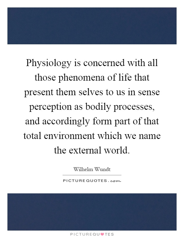 Physiology is concerned with all those phenomena of life that present them selves to us in sense perception as bodily processes, and accordingly form part of that total environment which we name the external world Picture Quote #1