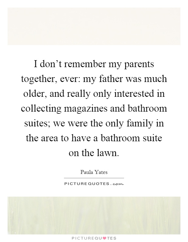 I don’t remember my parents together, ever: my father was much older, and really only interested in collecting magazines and bathroom suites; we were the only family in the area to have a bathroom suite on the lawn Picture Quote #1