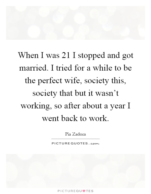 When I was 21 I stopped and got married. I tried for a while to be the perfect wife, society this, society that but it wasn’t working, so after about a year I went back to work Picture Quote #1
