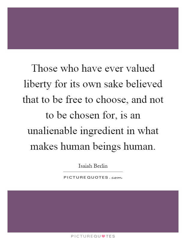 Those who have ever valued liberty for its own sake believed that to be free to choose, and not to be chosen for, is an unalienable ingredient in what makes human beings human Picture Quote #1