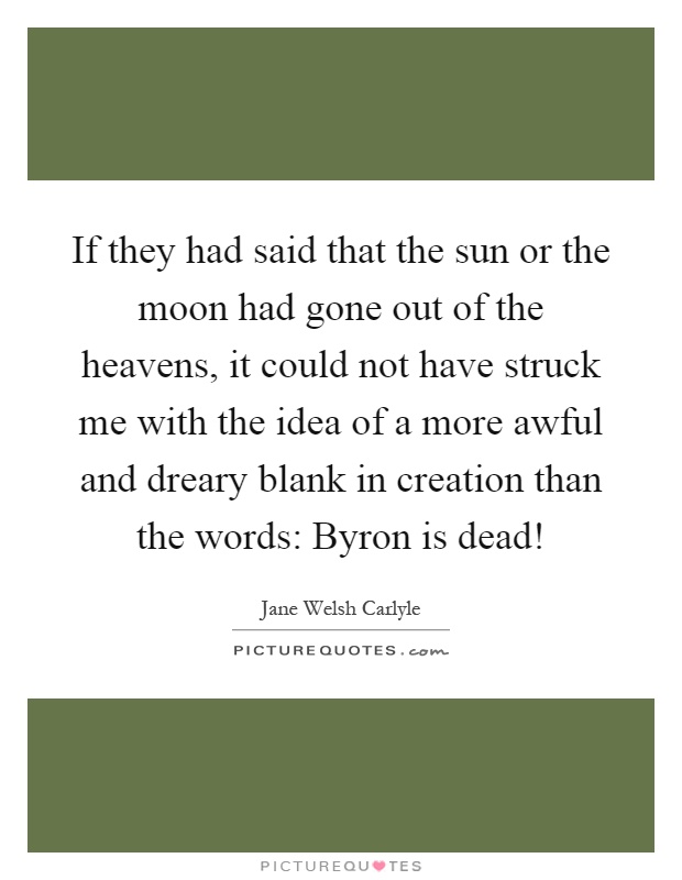 If they had said that the sun or the moon had gone out of the heavens, it could not have struck me with the idea of a more awful and dreary blank in creation than the words: Byron is dead! Picture Quote #1