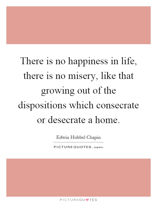 There is no happiness in life, there is no misery, like that growing out of the dispositions which consecrate or desecrate a home Picture Quote #1
