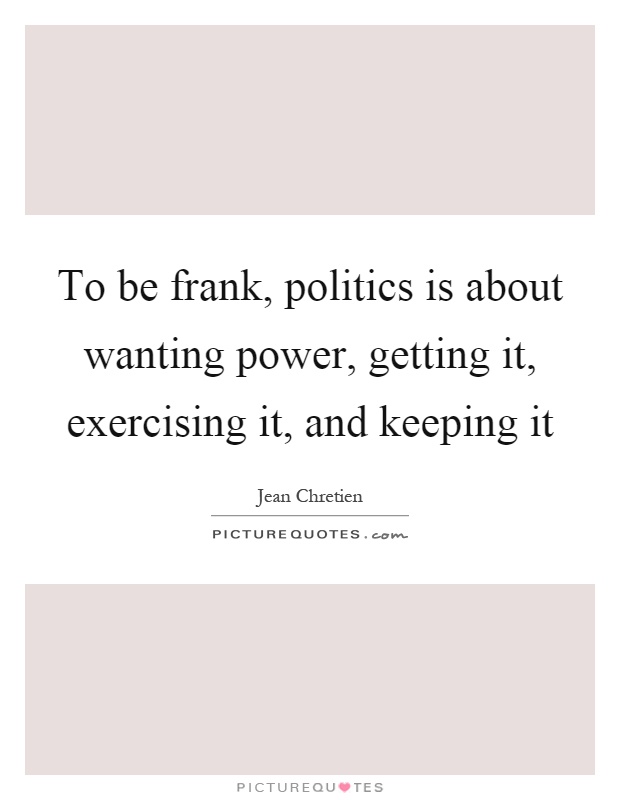 To be frank, politics is about wanting power, getting it, exercising it, and keeping it Picture Quote #1