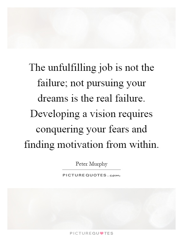 The unfulfilling job is not the failure; not pursuing your dreams is the real failure. Developing a vision requires conquering your fears and finding motivation from within Picture Quote #1