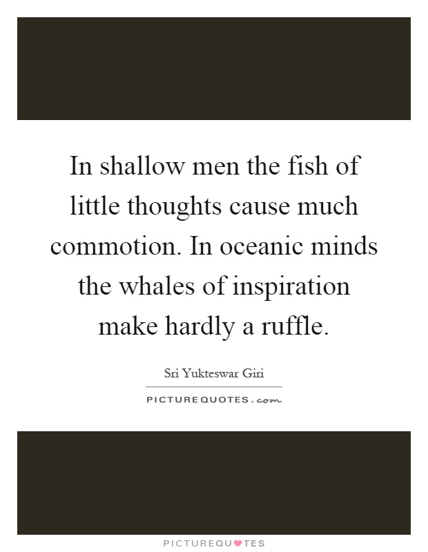 In shallow men the fish of little thoughts cause much commotion. In oceanic minds the whales of inspiration make hardly a ruffle Picture Quote #1