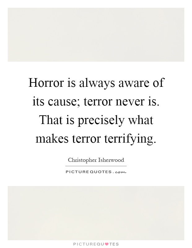 Horror is always aware of its cause; terror never is. That is precisely what makes terror terrifying Picture Quote #1