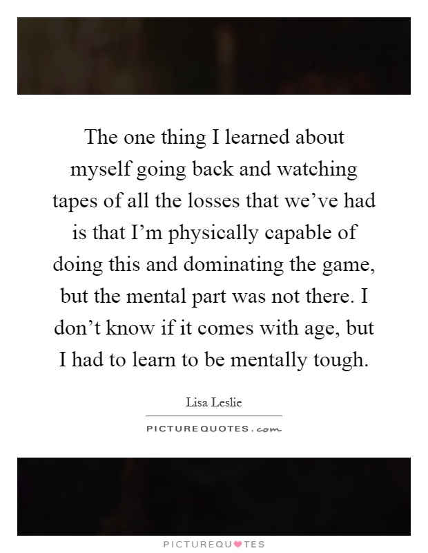 The one thing I learned about myself going back and watching tapes of all the losses that we’ve had is that I’m physically capable of doing this and dominating the game, but the mental part was not there. I don’t know if it comes with age, but I had to learn to be mentally tough Picture Quote #1