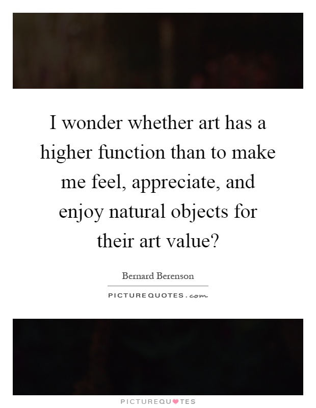 I wonder whether art has a higher function than to make me feel, appreciate, and enjoy natural objects for their art value? Picture Quote #1