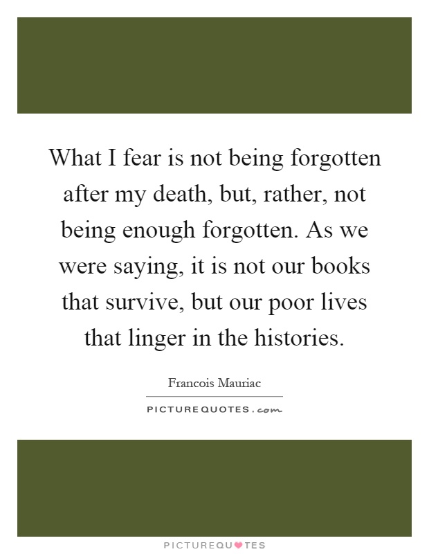 What I fear is not being forgotten after my death, but, rather, not being enough forgotten. As we were saying, it is not our books that survive, but our poor lives that linger in the histories Picture Quote #1