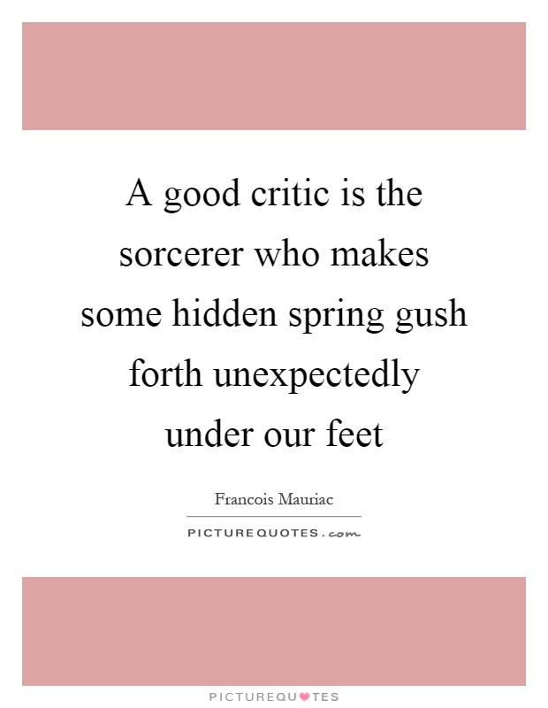 A good critic is the sorcerer who makes some hidden spring gush forth unexpectedly under our feet Picture Quote #1