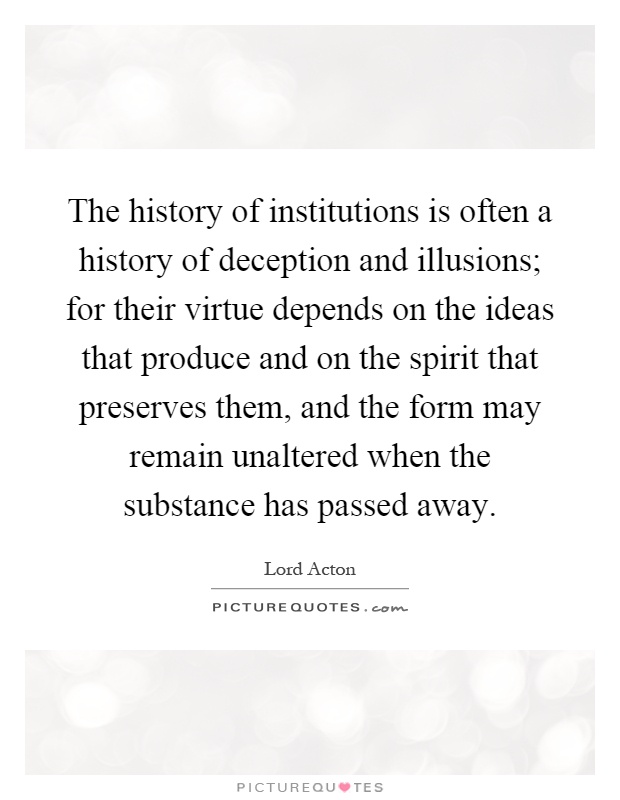 The history of institutions is often a history of deception and illusions; for their virtue depends on the ideas that produce and on the spirit that preserves them, and the form may remain unaltered when the substance has passed away Picture Quote #1