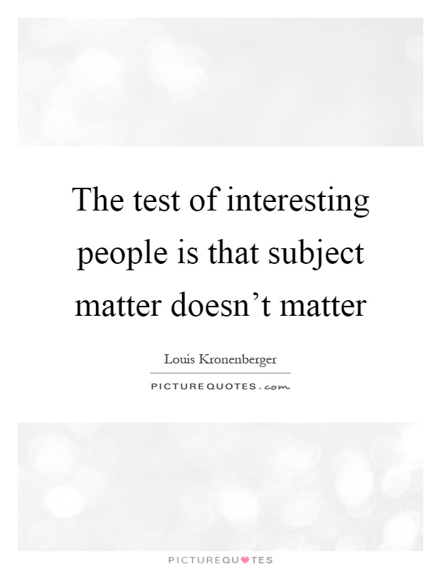 The test of interesting people is that subject matter doesn't