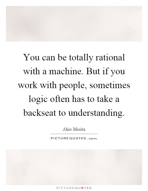 You can be totally rational with a machine. But if you work with people, sometimes logic often has to take a backseat to understanding Picture Quote #1