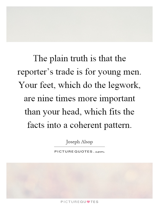 The plain truth is that the reporter’s trade is for young men. Your feet, which do the legwork, are nine times more important than your head, which fits the facts into a coherent pattern Picture Quote #1