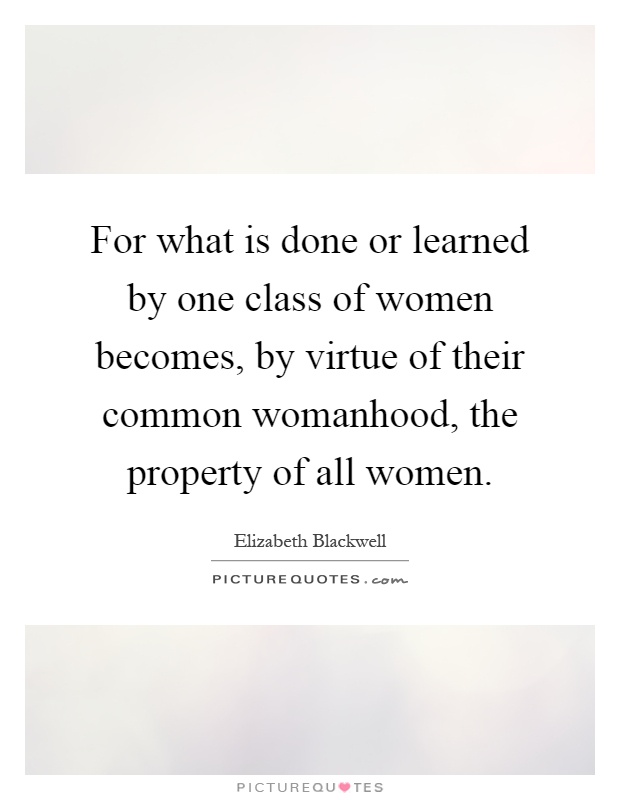 For what is done or learned by one class of women becomes, by virtue of their common womanhood, the property of all women Picture Quote #1