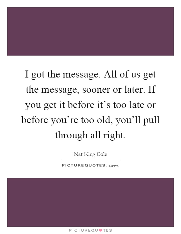 I got the message. All of us get the message, sooner or later. If you get it before it’s too late or before you’re too old, you’ll pull through all right Picture Quote #1