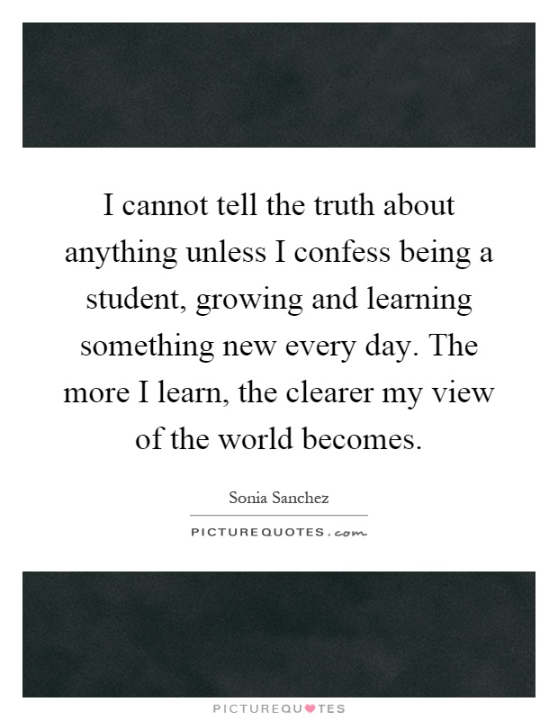 I cannot tell the truth about anything unless I confess being a student, growing and learning something new every day. The more I learn, the clearer my view of the world becomes Picture Quote #1