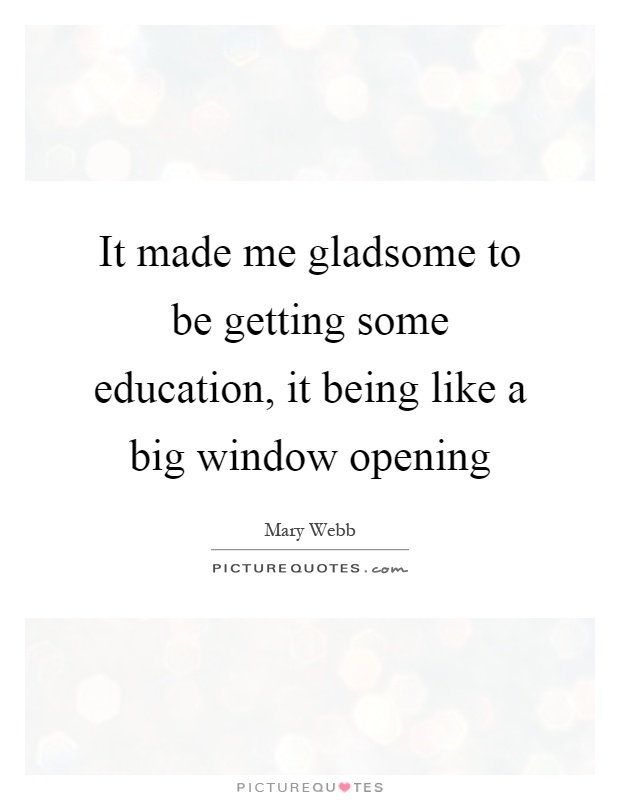 It made me gladsome to be getting some education, it being like a big window opening Picture Quote #1