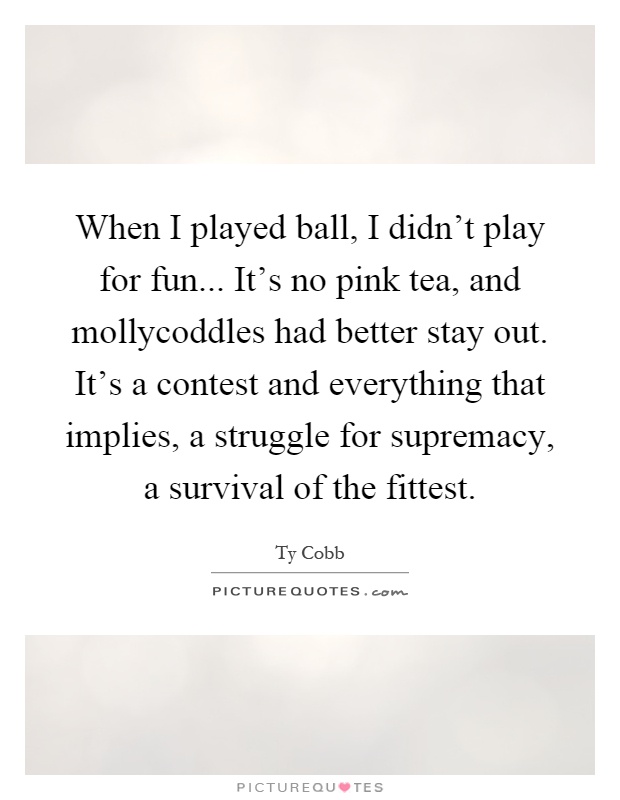When I played ball, I didn’t play for fun... It’s no pink tea, and mollycoddles had better stay out. It’s a contest and everything that implies, a struggle for supremacy, a survival of the fittest Picture Quote #1