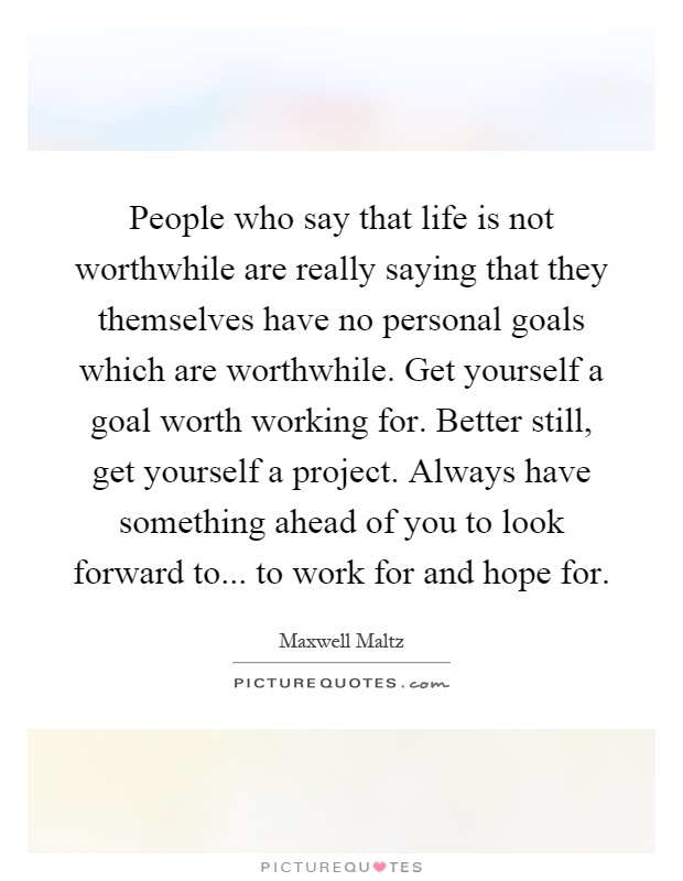 People who say that life is not worthwhile are really saying that they themselves have no personal goals which are worthwhile. Get yourself a goal worth working for. Better still, get yourself a project. Always have something ahead of you to look forward to... to work for and hope for Picture Quote #1