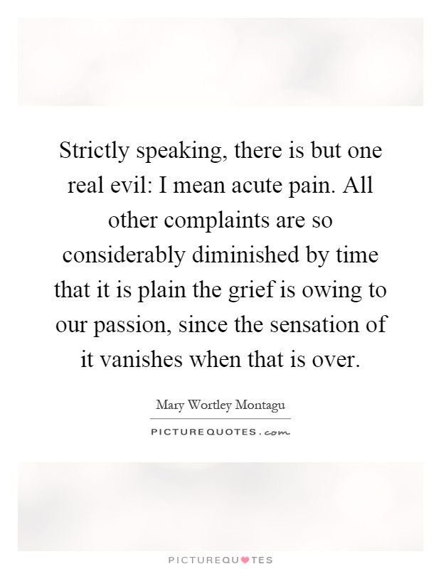 Strictly speaking, there is but one real evil: I mean acute pain. All other complaints are so considerably diminished by time that it is plain the grief is owing to our passion, since the sensation of it vanishes when that is over Picture Quote #1