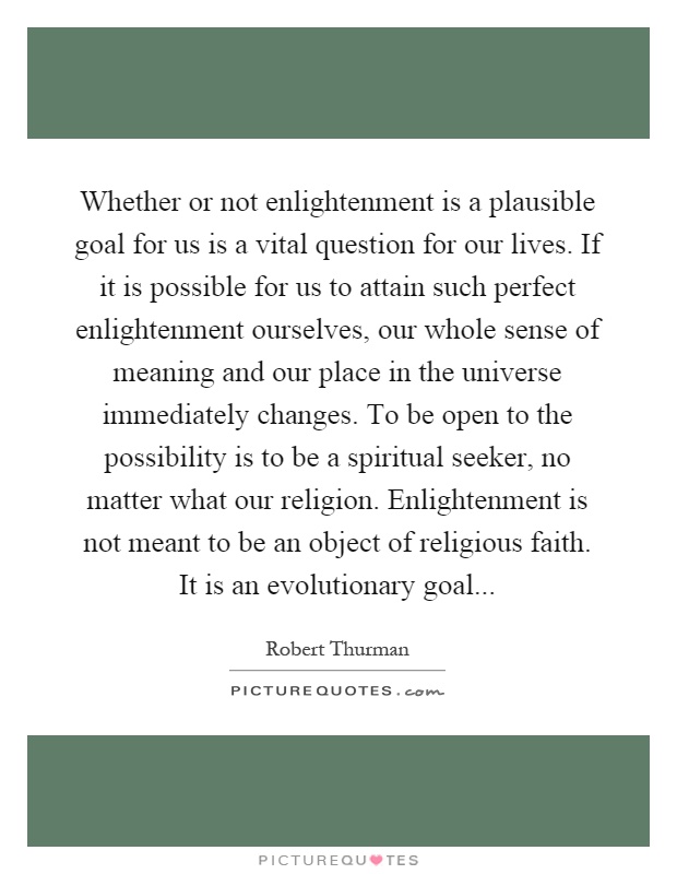 Whether or not enlightenment is a plausible goal for us is a vital question for our lives. If it is possible for us to attain such perfect enlightenment ourselves, our whole sense of meaning and our place in the universe immediately changes. To be open to the possibility is to be a spiritual seeker, no matter what our religion. Enlightenment is not meant to be an object of religious faith. It is an evolutionary goal Picture Quote #1