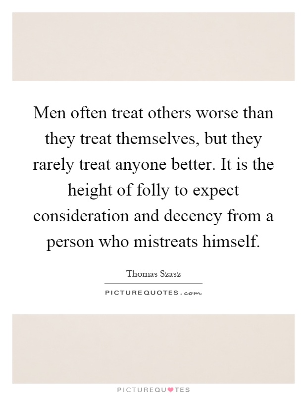 Men often treat others worse than they treat themselves, but they rarely treat anyone better. It is the height of folly to expect consideration and decency from a person who mistreats himself Picture Quote #1