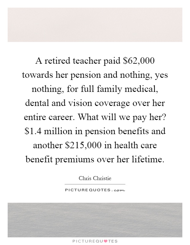 A retired teacher paid $62,000 towards her pension and nothing, yes nothing, for full family medical, dental and vision coverage over her entire career. What will we pay her? $1.4 million in pension benefits and another $215,000 in health care benefit premiums over her lifetime Picture Quote #1